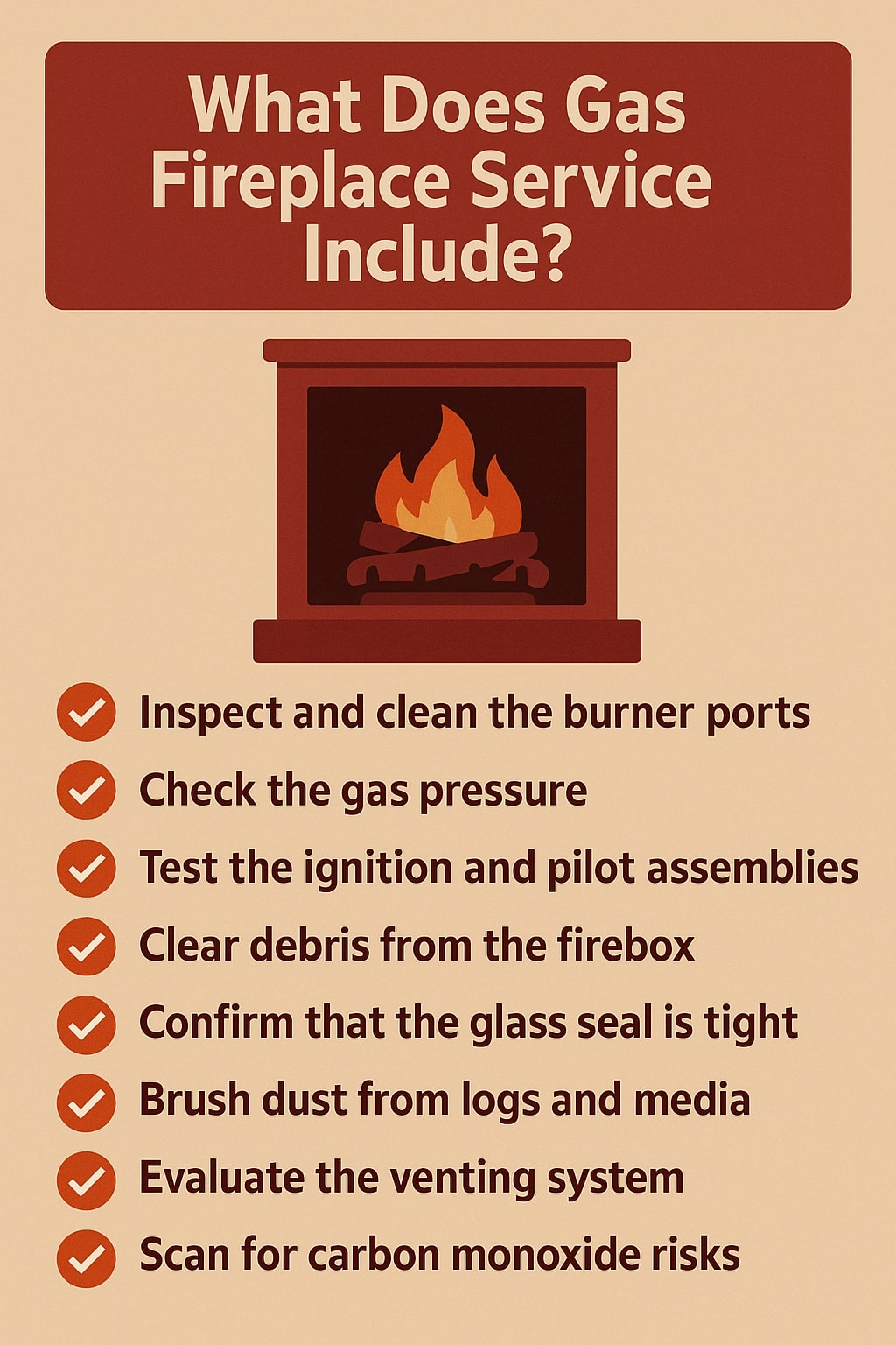 original infographic showing a tan background with a large dark red rounded rectangle at the top containing bold white text that reads “What Does Gas Fireplace Service Include?” beneath it is a simple illustration of a red and brown fireplace with a glowing orange and yellow flame inside, and below that is a vertical list of eight service points, each preceded by a red circle with a white check mark; the text is dark brown and reads “Inspect and clean the burner ports,” “Check the gas pressure,” “Test the ignition and pilot assemblies,” “Clear debris from the firebox,” “Confirm that the glass seal is tight,” “Brush dust from logs and media,” “Evaluate the venting system,” and “Scan for carbon monoxide risks,” all arranged in a clean, evenly spaced layout.